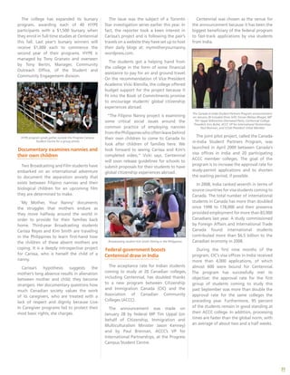 35
The issue was the subject of a Toronto
Star investigation series earlier this year. In
fact, the reporter took a keen interest in
Carissa’s project and is following the pair’s
travels on a website they have set up to host
their daily blogs at: mymotheryournanny.
wordpress.com.
The students got a helping hand from
the college in the form of some financial
assistance to pay for air and ground travel.
On the recommendation of Vice President
Academic Vicki Bismilla, the college offered
budget support for the project because it
fit into the Book of Commitments promise
to encourage students’ global citizenship
experiences abroad.
“The Filipino Nanny project is examining
some critical social issues around the
common practice of employing nannies
fromthePhilippineswhooftenleavebehind
their own children to come to Canada to
look after children of families here. We
look forward to seeing Carissa and Kim’s
completed video,” Vicki says. Centennial
will soon release guidelines for schools to
submit proposals for their students to have
global citizenship experiences abroad.
Broadcasting student Kim Smith filming in the Philippines.
Federal government boosts
Centennial draw in India
The acceptance rate for Indian students
coming to study at 20 Canadian colleges,
including Centennial, has doubled thanks
to a new program between Citizenship
and Immigration Canada (CIC) and the
Association of Canadian Community
Colleges (ACCC).
The announcement was made on
January 28 by federal MP Tim Uppal (on
behalf of Citizenship, Immigration and
Multiculturalism Minister Jason Kenney)
and by Paul Brennan, ACCC’s VP for
International Partnerships, at the Progress
Campus Student Centre.
Centennial was chosen as the venue for
the announcement because it has been the
biggest beneficiary of the federal program
to fast-track applications by visa students
from India.
The Canada-in-India Student Partners Program announcement
on January 28 included (from left): Emcee Melissa Bhagat, MP
Tim Uppal (Edmonton-Sherwood Park), Centennial College
President Ann Buller, ACCC VP for International Partnerships
Paul Brennan, and CCSAI President Vishal Member.
The joint pilot project, called the Canada-
in-India Student Partners Program, was
launched in April 2009 between Canada’s
visa offices in India and 20 participating
ACCC member colleges. The goal of the
program is to increase the approval rate for
study-permit applications and to shorten
the waiting period, if possible.
In 2008, India ranked seventh in terms of
source countries for visa students coming to
Canada. The total number of international
students in Canada has more than doubled
since 1998 to 178,000 and their presence
provided employment for more than 83,000
Canadians last year. A study commissioned
by Foreign Affairs and International Trade
Canada found international students
contributed more than $6.5 billion to the
Canadian economy in 2008.
During the first nine months of the
program, CIC’s visa offices in India received
more than 4,000 applications, of which
almost 600 were bound for Centennial.
The program has successfully met its
objective: the approval rate for the first
group of students coming to study this
past September was more than double the
approval rate for the same colleges the
preceding year. Furthermore, 95 percent
of the students remain in good standing at
their ACCC college. In addition, processing
times are faster than the global norm, with
an average of about two and a half weeks.
The college has expanded its bursary
program, awarding each of 40 HYPE
participants with a $1,500 bursary when
they enrol in full-time studies at Centennial
this fall. Last year’s bursary winners will
receive $1,000 each to commence the
second year of their programs. HYPE is
managed by Tony Granato and overseen
by Tony Bertin, Manager, Community
Outreach Office, of the Student and
Community Engagement division.
HYPE program grads gather outside the Progress Campus
Student Centre for a group photo.
Documentary examines nannies and
their own children
Two Broadcasting and Film students have
embarked on an international adventure
to document the separation anxiety that
exists between Filipino nannies and their
biological children for an upcoming film
they are determined to make.
‘My Mother, Your Nanny’ documents
the struggles that mothers endure as
they move halfway around the world in
order to provide for their families back
home. Third-year Broadcasting students
Carissa Reyes and Kim Smith are traveling
in the Philippines to learn first-hand how
the children of these absent mothers are
coping. It is a deeply introspective project
for Carissa, who is herself the child of a
nanny.
Carissa’s hypothesis suggests the
mother’s long absence results in alienation
between mother and child; they become
strangers. Her documentary questions how
much Canadian society values the work
of its caregivers, who are treated with a
lack of respect and dignity because Live-
In Caregiver programs fail to protect their
most basic rights, she charges.
 