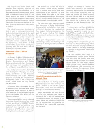 36
The disaster has touched the lives of
four Collège Boréal faculty members
and 15 students with Haitian roots who
attend classes at the tight-knit East York
campus. Boréal rents space at The Centre
for Creative Communications, which serves
as the Toronto satellite location of the
Sudbury-based, French-language college.
The noon-hour event was punctuated
by a poem read by Boréal student Linda
Étienne, who is originally from Haiti. Read
in French, it described the tragedies that
have plagued the Haitian people over the
past 200 years, including their struggle
for sovereignty and overcoming extreme
poverty.
The joint “HopeforHaiti” event was
attended by a camera crew from Citytv and
reported on the City News broadcast that
evening.
Centennial and Collège Boréal students crowd the foyer of
The Centre for Creative Communications on Jan. 20 to
participate in the “HopeforHaiti” fundraiser for victims
of the devastating earthquake.
Hospitality student runs with the
Olympic flame
First-year Culture and Heritage student
Megan Oates was one of the privileged and
proud Canadians to run with the Olympic
torch as the sacred flame wound its way
through Ontario to Toronto recently.
Megan was handed the torch at 5:45
am on a frigid pre-dawn street corner in
Whitby on Dec. 17 and ran the prescribed
300 metres in about two minutes as her
family, friends and neighbours cheered her
on. The emotion-filled run ended far too
soon, but it was a memorable experience
just the same.
Meagan had applied to Coca-Cola last
winter after watching a TV commercial
promoting the torch relay. She didn’t hear
back from contest organizers until July,
when she received an e-mail informing
her that she had made it to the second
round, based on a random draw. The next
step required her to write a short essay
explaining why she deserved to carry the
torch.
“I received an e-mail from VANOC (the
company that is running the Olympics) in
September saying that my essay had been
picked!” Megan recalls excitedly. She then
had to fill out a barrage of forms and was
eventually assigned a spot in Whitby, which
is near her Pickering home.
“I got my uniform a couple weeks ago, and
I actually had the opportunity to purchase
the torch that I am carrying,” says Megan.
“Since it is a little bit out of my price range,
it is going to be my Christmas present from
my parents.”
The 2010 Olympic Torch Relay is a
45,000-kilometre journey across Canada
that will unify the country and build
excitement for the Vancouver 2010 Olympic
Winter Games. The relay, which involves
12,000 runners, is more than 100 days long,
and will visit over 1,000 communities and
places of interest. The Vancouver Winter
Games open on February 12.
Centennial student Meagan Oates proudly ran with the
Olympic flame in Whitby on Dec. 17.
The program has several checks and
balances, from requiring applicants to
provide verifiable documentation, to a
feedback mechanism where colleges report
back on whether students show up. The
safety, security and health of Canadians
are of the utmost importance. All students
who come to Canada through the Student
Partnership Program must adhere to the
same screening requirements as any visitor
or student.
The federal government continues to
look at ways to encourage international
students to study in Canada. In the past,
Canada has lagged behind Australia,
the U.S. and the United Kingdom in
aggressively marketing its colleges and
universities overseas - but that is changing.
At Centennial, international student
enrolment has skyrocketed in recent years;
presently, there are more than 2,400 visa
students on campus this winter.
The Centre raises $3,000 for
Haiti relief
On January 20, 2010, 150 students and
employees from Centennial’s Centre for
Creative Communications and Collège
Boréal came together to share stories about
Haiti and to raise much-needed money for
the earthquake-ravaged Caribbean nation.
Paul Koidis, Communications, Marketing
and Development Manager, and Barry
Waite, Coordinator of the Corporate
Communications and Public Relations
program, organized the “HopeforHaiti”
event within a week of the 7.0-magnitude
quake, whose death toll may exceed
200,000 victims.
Participants were encouraged to bid
in a silent auction, purchase raffle tickets
and Collège Boréal sweaters, as well as
offer donations. All proceeds were directed
to the earthquake relief efforts of the
Canadian Red Cross.
“We’ve counted all the money collected
Wednesday through Centennial and Boréal,
and our grand total is $3,022.61. We also
received some food and clothing from
students.” Barry reported in an e-mail
broadcast to staff. “Thanks to everyone for
making this extraordinary event happen!”
 