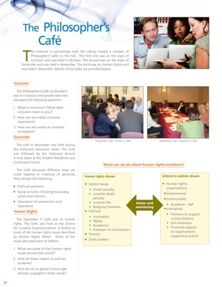 38
The Philosopher’s
Café
Inclusion
The Philosopher’s Café on October1
was on inclusion and people who met
discussed the following questions:
1.	 What is inclusion? / What does
inclusion mean to you?
2.	 How can we create inclusive
classrooms?
3.	 How can we create an inclusive
workplace?
Genocide
The café in November was held during
the holocaust education week. The Café
was followed by the holocaust lecture.
It took place at the Student Residence and
Conference Centre.
The Café discussed different ways we
could respond to instances of genocide.
They include the following:
ƒƒ Political solutions
ƒƒ Social activists including musicians,
actors and citizens,
ƒƒ Education for prevention and
reparation
Human Rights
The December 1st
Café was on human
rights. The Café was held at the Centre
for Creative Communications. It looked at
some of the human rights issues identified
by Human Rights Watch. Some of the
issues discussed were as follows:
1.	 What are some of the human rights
issues around the world?
2.	 How do these impact us and our
students?
3.	 How do we as global citizens get
actively engaged in these issues?
T
he Institute in partnership with the Library hosted a number of
Philosopher’s Café’s in the Fall. The first one was on the topic of
inclusion and was held in October. The second was on the topic of
Genocides and was held in November. The third was on Human Rights and
was held in December. Details of the Cafes are provided below.
Philosopher’s Café – October 1, 2009 Philosopher’s Café – November 5, 2009
What can we do about human rights violations?
Human rights abuses
ƒƒ System Issues
•	 Death penalty
•	 Juvenile death
penalty
•	 Juvenile life
•	 Religious freedom
ƒƒ Political
•	 Journalists
•	 Media
•	 Academics
•	 Freedom of information
ƒƒ Torture
ƒƒ Child soldiers
Actions to address abuses
ƒƒ Human rights
organizations
ƒƒGovernments
ƒƒCommunities
•	 Academic - SaR
ƒƒIndividuals
•	 Petitions to support
victims (letters)
•	 Join networks
•	 Financial support
to organizations
supporting victims
Action and
monitoring
 