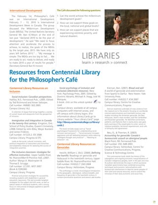 39
International Development
The February 1st, Philosopher’s Café
was on International Development.
February 7 - 13, 2010 is International
Development Week in Canada. The group
discussed the Millennium Development
Goals (MDGs). The United Nations Secretary
General Mr. Ban Ki-Moon at the end of
last year “declared 2010 to be the year of
development,” He said “We need to focus
attention and accelerate the process to
achieve, to realize, the goals of the MDGs
by the target year, 2015. We have only six
years left before 2015.” .. “My message is
simple: The MDGs are too big to fail, .. We
are ready to act, ready to deliver, and ready
to make 2010 a year of results for people.”
(Secretary-General Ban Ki-moon)
The Café discussed the following questions:
1.	 Can the world achieve the millennium
development goals?
2.	 How can we support these goals on
the local, national and global levels?
3.	 How can we support places that are
experiencing extreme poverty, and
natural disasters
Resources from Centennial Library
for the Philosopher’s Café
Social psychology of inclusion and
exclusion [electronic resource]. New
York: Psychology Press, 2005. Edited by
Dominic Abrams, Michael A. Hogg, José M.
Marques.
E-book: click on the unlock symbol to
read
Campus Library: available at all campus
computers with Internet access, and
off campus with Library logon. (For
information about Library Cards go to
Library website “Your Library Card” page
http://library.centennialcollege.ca/library/
cards )
This book includes essays such as “Social
psychological framework for understanding social
inclusion and exclusion” …”Social exclusion increases
aggression and self-defeating behavior while reducing
intelligent thought and prosocial” …”Reacting to
ostracism”, etc.
Centennial Library Resources on
Genocides
Hewitt, William L. (Ed.). (2004). Defining
the horrific: Readings on genocide and
Holocaust in the twentieth century. Upper
Saddle River, NJ: Pearson/Prentice Hall.
Call number: HV6322.7 .D43 2004
Campus library: Ashtonbee, Progress
This anthology is a brief, chronological introduction
to the geographic, ideological, cultural breadth, and
frequency of genocide in the twentieth century. It
contains provocative questions and several case studies.
Kiernan, Ben. (2007). Blood and soil:
A world of genocide and extermination
from Sparta to Darfur. New Haven: Yale
University Press.
Call number: HV6322.7 .K54 2007
Campus library: Centre for Creative
Communications, Progress
Kiernan examines outbreaks of mass violence from
the classical era to the present, focusing on worldwide
colonial exterminations and twentieth-century case
studies including the Armenian genocide, the Nazi
Holocaust, Stalin’s mass murders, and the Cambodian
and Rwandan genocides. He identifies connections,
patterns, and features that in nearly every case gave
early warning of the catastrophe to come: racism or
religious prejudice, territorial expansionism, and cults
of antiquity and agrarianism.
Neu, D., & Therrien, R. (2003).
Accounting for genocide: Canada’s
bureaucratic assault on aboriginal people.
Black Point, NS: Fernwood Pub.
Call number: E92 .N48 2003
Campus library: Ashtonbee, Centre for
Creative Communications, Progress,
Science & Technology Centre
This controversial book retells the history of the
subjugation and ongoing economic marginalization of
Canada’s indigenous peoples, both in the past and now.
Its authors demonstrate the ways in which successive
Canadian governments have combined accounting
techniques and economic rationalizations with
bureaucratic mechanisms to deprive native peoples of
their land and natural resources, and to control the
minutiae of their daily economic and social lives.
Centennial Library Resources on
Inclusion
Social inclusion: Canadian perspectives.
Halifax, N.S.: Fernwood Pub., c2005. Edited
by Ted Richmond and Anver Saloojee.
Call number: HM683 .S63 2005
Campus Library: ALL
A collection of essays that brings together a variety
of current issues and viewpoints from the perspective
of inclusion.
Immigration and integration in Canada
in the twenty-first century. Kingston, Ont.:
School of Policy Studies, Queen’s University,
c2008. Edited by John Biles, Meyer Burstein
and James Frideres.
Call number: JV7225.2 .I55 2008
Campus Library: Progress & STC
Looks at the social, cultural, economic, and
political integration of newcomers and minorities
and establishes measures for assessing the success of
integration practices.
The inclusive classroom: strategies for
effective instruction. Upper Saddle River,
NJ: Pearson/Merrill Prentice Hall, c2007.
Author: Margo A. Mastropieri &
Thomas E. Scruggs.
Call number: LC1201 .M37 2007
(Book & CDROM)
Campus Library: Progress
Practical and proven strategies for successfully
including students with disabilities in general
education classrooms. The text provides targeted
strategies for the subject and skill areas, as well as
special needs of individual students, with a strong
focus on instructional strategies applied to specific
student need areas.
LIBRARIES
learn > research > connect
 