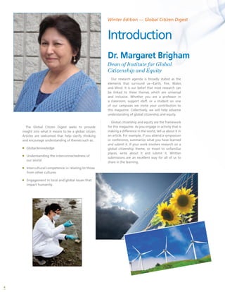 4
The Global Citizen Digest seeks to provide
insight into what it means to be a global citizen.
Articles are welcomed that help clarify thinking
and encourage understanding of themes such as:
ƒƒ Global knowledge
ƒƒ Understanding the interconnectedness of
our world
ƒƒ Intercultural competence in relating to those
from other cultures
ƒƒ Engagement in local and global issues that
impact humanity
Our research agenda is broadly stated as the
elements that surround us---Earth, Fire, Water,
and Wind. It is our belief that most research can
be linked to these themes which are universal
and inclusive. Whether you are a professor in
a classroom, support staff, or a student on one
of our campuses we invite your contribution to
this magazine. Collectively, we will help advance
understanding of global citizenship and equity.
Global citizenship and equity are the framework
for this magazine. As you engage in activity that is
making a difference in the world, tell us about it in
an article. For example, if you attend a symposium
or conference, summarize what you have learned
and submit it. If your work involves research on a
global citizenship theme, or travel to unfamiliar
places, write about it and submit it. Written
submissions are an excellent way for all of us to
share in the learning.
Dr. Margaret Brigham
Dean of Institute for Global
Citizenship and Equity
Winter Edition — Global Citizen Digest
Introduction
 
