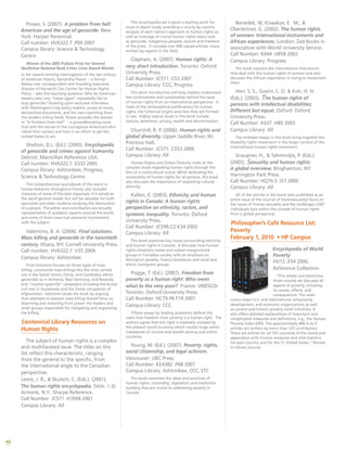 40
Power, S. (2007). A problem from hell:
American and the age of genocide. New
York: Harper Perennial.
Call number: HV6322.7 .P69 2007
Campus library: Science & Technology
Centre
Winner of the 2003 Pulitzer Prize For General
Nonfiction National Book Critics Circle Award Winner
In her award-winning interrogation of the last century
of American history, Samantha Power -- a former
Balkan war correspondent and founding executive
director of Harvard’s Carr Center for Human Rights
Policy -- asks the haunting question: Why do American
leaders who vow “never again” repeatedly fail to
stop genocide? Drawing upon exclusive interviews
with Washington’s top policy makers, access to newly
declassified documents, and her own reporting from
the modern killing fields, Power provides the answer
in “A Problem from Hell” -- a groundbreaking work
that tells the stories of the courageous Americans who
risked their careers and lives in an effort to get the
United States to act.
Shelton, D.L. (Ed.). (2005). Encyclopedia
of genocide and crimes against humanity.
Detroit: Macmillan Reference USA.
Call number: HV6322.7 .E532 2005
Campus library: Ashtonbee, Progress,
Science & Technology Centre
This comprehensive sourcebook of the worst in
human behavior throughout history also includes
instances of some of the best responses. It is aimed at
the adult general reader but will be valuable for both
specialists and older students studying the destruction
of a people. The editor and contributors are broadly
representative of academic experts around the world,
and some of them have had extensive involvement
with the subject.
Valentino, B. A. (2004). Final solutions:
Mass killing and genocide in the twentieth
century. Ithaca, NY: Cornell University Press.
Call number: HV6322.7 .V35 2004
Campus library: Ashtonbee
Final Solutions focuses on three types of mass
killing: communist mass killings like the ones carried
out in the Soviet Union, China, and Cambodia; ethnic
genocides as in Armenia, Nazi Germany, and Rwanda;
and “counter-guerrilla” campaigns including the brutal
civil war in Guatemala and the Soviet occupation of
Afghanistan. Valentino closes the book by arguing
that attempts to prevent mass killing should focus on
disarming and removing from power the leaders and
small groups responsible for instigating and organizing
the killing.
Centennial Library Resources on
Human Rights
The subject of human rights is a complex
and multifaceted issue. The titles on this
list reflect this characteristic, ranging
from the general to the specific, from
the international angle to the Canadian
perspective.
Lewis, J. R., & Skutsch, C. (Eds.). (2001).
The human rights encyclopedia. (Vols. 1-3).
Armonk, N.Y.: Sharpe Reference.
Call Number: JC571 .H7694 2001
Campus Library: All
This encyclopedia set is good a starting point for
more in-depth study, providing a county by country
analysis of each nation’s approach to human rights as
well as coverage of crucial human rights topics such
as genocide, indigenous peoples, asylum and freedom
of the press. It includes over 600 signed articles, many
written by experts in the field.
Clapham, A. (2007). Human rights: A
very short introduction. Toronto: Oxford
University Press.
Call Number: JC571 .C53 2007
Campus Library: CCC, Progress
This short introduction will help readers understand
the controversies and complexities behind the issue
of human rights from an international perspective. It
looks at the philosophical justifications for human
rights, the historical origins and how they are formed
in law. Highly topical issues in this book include
torture, detention, privacy, health and discrimination.
Churchill, R. P. (2006). Human rights and
global diversity. Upper Saddle River, NJ:
Prentice Hall.
Call Number: JC571 .C553 2006
Campus Library: All
Human Rights and Global Diversity looks at the
complex issues regarding human rights through the
lens of a multicultural world. While defending the
universality of human rights for all persons, this book
also discusses the importance of respecting cultural
diversity.
Kallen, E. (2003). Ethnicity and human
rights in Canada: A human rights
perspective on ethnicity, racism, and
systemic inequality. Toronto: Oxford
University Press.
Call Number: JC599.C2 K34 2003
Campus Library: All
This book examines key issues surrounding ethnicity
and human rights in Canada. It discusses how human
rights violations create and sustain marginalized
groups in Canadian society with an emphasis on
Aboriginal peoples, Franco-Quebecois and racial and
ethnic immigrant groups.
Pogge, T. (Ed.). (2007). Freedom from
poverty as a human right: Who owes
what to the very poor? France: UNESCO/
Toronto: Oxford University Press.
Call Number: HC79.P6 F74 2007
Campus Library: CCC
Fifteen essays by leading academics defend the
claim that freedom from poverty is a human right. The
authors agree that this right is massively violated by
the present world economy which creates huge unfair
imbalances of income and wealth among and within
countries.
Young, M. (Ed.). (2007). Poverty: rights,
social citizenship, and legal activism.
Vancouver: UBC Press.
Call Number: KE4382 .P68 2007
Campus Library: Ashtonbee, CCC, STC
This book examines the ideas and practices of
human rights, citizenship, legislation and institution
building that are crucial to addressing poverty in
Canada.
Benedek, W, Kisaakye, E. M., &
Oberleitner, G. (2002). The human rights
of women: International instruments and
African experiences. London: Zed Books in
association with World University Service.
Call Number: K644 .H858 2002
Campus Library: Progress
This book explains the international instruments
that deal with the human rights of women and also
discusses the African experience in trying to implement
them.
Herr, S. S., Gostin, L. O. & Koh, H. H.
(Eds.). (2003). The human rights of
persons with intellectual disabilities:
Different but equal. Oxford: Oxford
University Press.
Call Number: K637 .H85 2003
Campus Library: All
The nineteen essays in this book bring together the
disability rights movement in the larger context of the
international human rights movement.
Graupner, H., & Tahmindjis, P. (Eds.).
(2005). Sexuality and human rights:
A global overview. Binghamton, NY:
Harrington Park Press.
Call Number: HQ76.5 .I57 2000
Campus Library: All
All of the articles in this book (also published as an
entire issue of the Journal of Homosexuality) focus on
the issues of human sexuality and the challenges LGBT
individuals face within the context of human rights
from a global perspective.
Philosopher’s Café Resource List:
Poverty
February 1, 2010 • HP Campus
Encyclopedia of World
Poverty
HV12 .E54 2006,
Reference Collection
”This timely and distinctive
three-volume set discusses all
aspects of poverty, including
its causes, effects, and
consequences. The work
covers major U.S. and international antipoverty,
development, and economic organizations as well
as current and historic poverty relief initiatives. It
also offers detailed explanations of important and
complicated measures and definitions, e.g., the Human
Poverty Index (HPI). The approximately 800 A-to-Z
articles are written by more than 125 contributors.
There are entries for all 191 countries of the world and
appendixes with income measures and vital statistics
for each country and for the 51 United States.” Review
in Library Journal
 