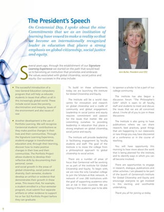 6
S
everal years ago, through the establishment of our Signature
Learning Experience we started on the path that would lead
us to becoming an institution that promotes and embraces
the values associated with global citizenship, social justice and
equity. Our successes in the area include:
To build on these achievements,
today we are launching the Institute
for Global Citizenship and Equity.
The Institute will be a world class
centre for innovation and research
on global citizenship and a cradle of
community and global engagement.
Leadership in social justice and equity
requires commitment and passion
for the issues that matter. We are
committing ourselves to providing
leadership in education that places a
strong emphasis on global citizenship,
social justice and equity.
The Institute will provide leadership
in facilitating engagement by faculty,
students and staff. The goal of the
Institute is to move the college from
a philosophical approach to global
citizenship to social action.
There are a number of areas of
focus that Centennial will be working
on as part of the Institute for Global
Citizenship and Equity. To begin with,
we are now the only Canadian college
to join the Scholars-at-Risk network. A
network of over 200 institutions with
the goal of supporting academics who
are at risk in their countries. We are
hoping in this academic year to be able
The President’s Speech
On Centennial Day, I spoke about the nine
Commitments that we as an institution of
learning have vowed to make a reality so that
we become an internationally recognized
leader in education that places a strong
emphasis on global citizenship, social justice
and equity.
ƒƒ The successful introduction of a
new General Education compulsory
program that will help us educate
students in issues that affect us all in
this increasingly global world. These
include social issues like poverty,
discrimination and inequity, issues of
the environment and also issues of
war.
ƒƒ Another development is the use of
Portfolio Learning. We will recognize
Centennial students’ contributions as
they make positive changes in their
lives and their communities. Through
the Signature Learning Experience,
students engage in transformative
education and, through their learning,
discover how to make positive
changes in their lives and their
communities. The Portfolio Project
allows students to develop their
reflective skills by documenting their
personal, career
and social growth in the areas of
global citizenship, social justice and
diversity. Each semester, students
develop an artifact or evidence that
demonstrates their growth in these
areas. This means that, for example,
a student enrolled in a four-semester
program, must submit four separate
artifacts or other evidence to support
his or her SLE Portfolio Project before
they can graduate.
Ann Buller, President and CEO
to sponsor a scholar to be a part of our
college community.
The institute has also begun a
discussion forum “The Philosopher’s
Café” which is open to all faculty,
staff and students to meet and discuss
the issues that we are all concerned
about. I invite all of you to join in these
discussions.
The Institute is also going to have
publications where we can share
research, best practices, great things
that are happening in our classrooms
or new things you may have discovered
at a conference or in the course of
teaching.
You will have opportunity this
morning to hear more about the work
that is being planned for the institute,
and to identify ways in which you can
all become involved.
There are opportunities to engage
in research, dialogue, publications and
other activities. I am pleased to be part
of the launch of Centennial’s Institute
for Global Citizenship and Equity and
encourage everyone to get involved
in this exciting and worthwhile
undertaking.
Thank you all for joining us today.
 