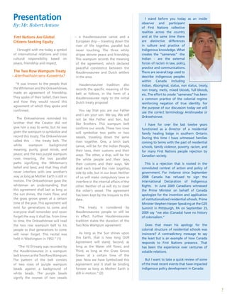 Presentation
By: Mr. Robert Antone
7
First Nations Are Global
Citizens Seeking Equity
I brought with me today a symbol
of international relations and cross
cultural responsibility based on
peace, friendship and respect.
The Two Row Wampum Treaty
- Aterihwihsón:sera Kaswénta?
“It was known to the people that
the Whiteman and the Onkwehónwe,
made an agreement of friendship.
They spoke of their belief, their laws
and how they would record this
agreement of which they spoke and
confirmed.
The Onkwehónwe reminded his
brother that the Creator did not
give him a way to write; but he was
given the wampum to symbolize and
record this treaty. The Onkwehónwe
called this : the treaty belt. The
white wampum background
meaning, purity, good minds, and
peace; and the two purple wampum
rows meaning, the two parallel
paths signifying the Whiteman‘s
belief and laws; and that they shall
never interfere with one another‘s
way as long as Mother Earth is still in
motion. The Onkwehónwe gave the
whiteman an understanding that
this agreement shall last as long as
the sun shines, the rivers flow, and
the grass grows green at a certain
time of the year. This agreement will
exist for generations to come and
everyone shall remember and never
forget the way it shall be. From time
to time, the Onkwehónwe will read
the two row wampum belt to his
people so that generations to come
will never forget. This recital was
held in Washington in 1952.” (1)
“The 1613 treaty was recorded by
the Haudenosaunee in a wampum
beltknownastheTwoRowWampum.
The pattern of the belt consists
of two rows of purple wampum
beads against a background of
white beads. The purple beads
signify the courses of two vessels
-- a Haudenosaunee canoe and a
European ship -- traveling down the
river of life together, parallel but
never touching. The three white
stripes denote peace and friendship.
This wampum records the meaning
of the agreement, which declared
peaceful coexistence between the
Haudenosaunee and Dutch settlers
in the area.
Haudenosaunee tradition also
records the specific meaning of the
belt as follows, in the form of a
Haudenosaunee reply to the initial
Dutch treaty proposal:
You say that you are our Father
and I am your son. We say, We will
not be like Father and Son, but
like Brothers. This wampum belt
confirms our words. These two rows
will symbolize two paths or two
vessels, traveling down the same
river together. One, a birch bark
canoe, will be for the Indian People,
their laws, their customs and their
ways. The other, a ship, will be for
the white people and their laws,
their customs and their ways. We
shall each travel the river together,
side by side, but in our boat. Neither
of us will make compulsory laws or
interfere in the internal affairs of the
other. Neither of us will try to steer
the other‘s vessel. The agreement
has been kept by the Iroquois to this
date.
The treaty is considered by
Haudenosaunee people to still be
in effect. Further Haudenosaunee
tradition states the duration of the
Two Row Wampum agreement:
As long as the Sun shines upon
this Earth, that is how long OUR
Agreement will stand; Second, as
long as the Water still flows; and
Third, as long as the Grass Grows
Green at a certain time of the
year. Now we have Symbolized this
Agreement and it shall be binding
forever as long as Mother Earth is
still in motion.” (2)
story/2008/06/11/aboriginal-
apology.html
I stand before you today as an inside
observer and participant
of First Nations collective
realities across the country
and at the same time there
are distinctive differences
in culture and practice of
Indigenous knowledge. What
creates the “sameness” -the
Indian - are the external
forces of racism in law, policy,
practice and communications.
There are several tags used to
describe indigenous peoples
within Canada including
Indian, Aboriginal, status, non status, treaty,
non treaty, metis, mixed bloods, full bloods,
etc. The effort to create “sameness” has been
a common practice of the colonial regime
reinforcing negation of true identity. For
the purpose of our discussion today we will
use the correct terminology Anishnawbe or
Onkwehónwe.
I have for over the last twelve years
functioned as a Director of a residential
family healing lodge in southern Ontario.
During this time I have witnessed families
coming to terms with the past of residential
schools, family violence, poverty, racism, and
for many First Nations people rejection by
Canadian society.
This is a rejection that is rooted in the
convoluted context of action and policy of
government. For instance since September
2008 Canada has refused to sign the
International Declaration of Indigenous
Rights. In June 2009 Canadians witnessed
the Prime Minister on behalf of Canada
apologize for the invention and application
of institutionalized residential schools. Prime
Minister Stephen Harper Speaking at the G20
Summit in Pittsburgh, PA on September 25,
2009 say “we also (Canada) have no history
of colonialism.”
Does that mean his apology for the
colonial structure of residential schools was
insincere? A contradictory message to say
the least but is an example of how Canada
responds to First Nations presence. That
has been the experience over centuries of
volatile relations.
But I want to take a quick review of some
of the most recent events that have impacted
indigenous policy development in Canada:
 