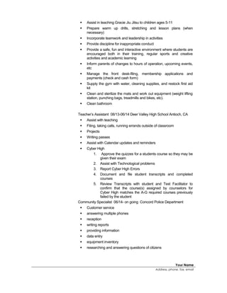  Assist in teaching Gracie Jiu Jitsu to children ages 5-11
 Prepare warm up drills, stretching and lesson plans (when
necessary)
 Incorporate teamwork and leadership in activities
 Provide discipline for inappropriate conduct
 Provide a safe, fun and interactive environment where students are
encouraged both in their training, regular sports and creative
activities and academic learning
 Inform parents of changes to hours of operation, upcoming events,
etc
 Manage the front desk-filing, membership applications and
payments (check and cash form)
 Supply the gym with water, cleaning supplies, and restock first aid
kit
 Clean and sterilize the mats and work out equipment (weight lifting
station, punching bags, treadmills and bikes, etc).
 Clean bathroom
Teacher’s Assistant 08/13-06/14 Deer Valley High School Antioch, CA
 Assist with teaching
 Filing, taking calls, running errands outside of classroom
 Projects
 Writing passes
 Assist with Calendar updates and reminders
 Cyber High
1. Approve the quizzes for a students course so they may be
given their exam
2. Assist with Technological problems
3. Report Cyber High Errors
4. Document and file student transcripts and completed
courses
5. Review Transcripts with student and Test Facilitator to
confirm that the course(s) assigned by counselors for
Cyber High matches the A-G required courses previously
failed by the student
Community Specialist 06/14- on going Concord Police Department
 Customer service
 answering multiple phones
 reception
 writing reports
 providing information
 data entry
 equipment inventory
 researching and answering questions of citizens
Your Name
Address, phone, fax, email
 