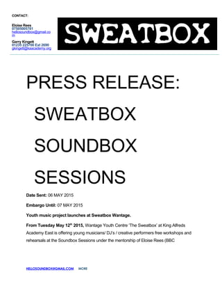 PRESS RELEASE:
SWEATBOX
SOUNDBOX
SESSIONS
Date Sent: 06 MAY 2015
Embargo Until: 07 MAY 2015
Youth music project launches at Sweatbox Wantage.
From Tuesday May 12th
2015, Wantage Youth Centre ‘The Sweatbox’ at King Alfreds
Academy East is offering young musicians/ DJ’s / creative performers free workshops and
rehearsals at the Soundbox Sessions under the mentorship of Eloise Rees (BBC
HELLOSOUNDBOX@GMAIL.COM MORE
CONTACT:
Eloise Rees
07505005781
hellosoundbox@gmail.co
m
Garry Kingett
01235 225700 Ext 2690
gkingett@kaacademy.org
 