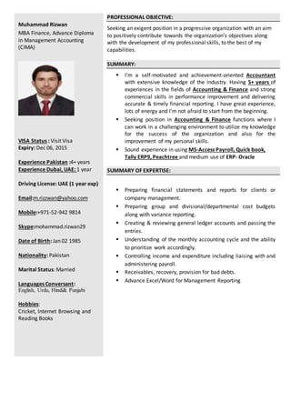 Muhammad Rizwan
MBA Finance, Advance Diploma
in Management Accounting
(CIMA)
VISA Status : Visit Visa
Expiry: Dec 06, 2015
Experience Pakistan :4+ years
Experience Dubai, UAE: 1 year
Driving License: UAE (1 year exp)
Email:m.rizzwan@yahoo.com
Mobile:+971-52-942 9814
Skype:mohammad.rizwan29
Date of Birth: Jan 02 1985
Nationality: Pakistan
Marital Status: Married
Languages Conversant:
English, Urdu, Hindi& Punjabi
Hobbies:
Cricket, Internet Browsing and
Reading Books
PROFESSIONAL OBJECTIVE:
Seeking an exigent position in a progressive organization with an aim
to positively contribute towards the organization’s objectives along
with the development of my professional skills, to the best of my
capabilities.
SUMMARY:
 I’m a self-motivated and achievement-oriented Accountant
with extensive knowledge of the industry. Having 5+ years of
experiences in the fields of Accounting & Finance and strong
commercial skills in performance improvement and delivering
accurate & timely financial reporting. I have great experience,
lots of energy and I’m not afraid to start from the beginning.
 Seeking position in Accounting & Finance functions where I
can work in a challenging environment to utilize my knowledge
for the success of the organization and also for the
improvement of my personal skills.
 Sound experience in using MS-Access Payroll, Quick book,
Tally ERP9, Peachtree and medium use of ERP- Oracle
SUMMARY OF EXPERTISE:
 Preparing financial statements and reports for clients or
company management.
 Preparing group and divisional/departmental cost budgets
along with variance reporting.
 Creating & reviewing general ledger accounts and passing the
entries.
 Understanding of the monthly accounting cycle and the ability
to prioritize work accordingly.
 Controlling income and expenditure including liaising with and
administering payroll.
 Receivables, recovery, provision for bad debts.
 Advance Excel/Word for Management Reporting
 