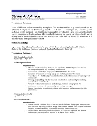 Faithproduction@hotmail.com
Steven A. Johnson 904-405-3978
10963 Apple Blossom Trail E, Jacksonville,FL 32218
Professional Summary
I am a solid leader and an outstanding team player that works with diverse groups. I come from an
extensive background in fundraising, donation and database management, operations, and
customer service support. I am flexible and can adapt in any situation. I give excellent attention to
project management details, and provide remarkable customer service to our clients. Last, I have a
strong verbal, written communication, and presentation skills, and can multi-task as needed in a
fast paced and ambiguous environment.
System Knowledge
Expert user of Word, Excel, PowerPoint,Photoshop,Outlookand Internet Applications, NMIS (sales
platform, Citi Collaborate (Facebookplatform), Datalink (Net Promoterplatform)
Professional Experience
H&R Block, Jacksonville, FL
October 2014 – April 2016
Marketing Coordinator
Responsibilities:
 Plan and execute marketing strategies and logistics for H&R Block professional events
including tabling event, and partnership opportunities.
 Set and work with budgets ranging from $5,000-$10,000+ for events.
 Set up and break down necessary signage and marketing material for events.
 Trained over 30+ H&R Block personnel in how to market and implement new client growth
successfully.
 Develop, lead, and help with the visual arts which include prints and digital marketing
materials from start to finish.
 Conduct local market research on product usage, customer demographics, etc.
 Assist team members with brainstorming and strategy meetings.
 Record events in the form of photos, videos, audio and social media measures for office
promotions.
Citigroup, Jacksonville, FL
April 2010 – Present
Escalation Specialist 2
Responsibilities:
 Review inbound customer service calls, and provide feedback through peer mentoring and
coaching using the Global Coaching Model, to an audience between 20 – 25 agents on how to
improve their skills and drive a remarkable customer service interaction.
 Identify trends and improvement opportunities by reviewing, analyzing, and working
customer service cases daily in addition to reviewing survey results.
 