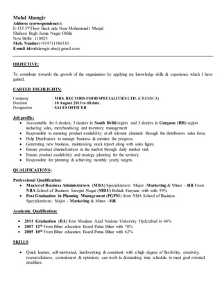 Mohd Alamgir
Address (correspondence):
E-153 3rd Floor Back side Near Mohammadi Masjid
Shaheen Bagh Jamia Nagar Okhla
New Delhi- 110025
Mob. Number:+919711386530
E-mail id:mdalamgir.nba@gmail.com
OBJECTIVE:
To contribute towards the growth of the organization by applying my knowledge skills & experience which I have
gained.
CAREER HIGHLIGHTS:
Company : MRS. BECTORS FOOD SPECIALITIES LTD. (CREMICA)
Duration : 10 August 2013 to till date.
Designation : SALES OFFICER
Job profile:
 Accountable for 6 dealers, 3 dealers in South Delhi region and 3 dealers in Gurgaon (HR) region
including sales, merchandising and inventory management
 Responsible to ensuring product availability at all relevant channels through the distributors sales force
 Help Distributors to manage business & monitor the progress.
 Generating new business, maintaining stock report along with sales figure.
 Ensure product channelization in the market through daily market visit.
 Ensure product availability and strategy planning for the territory.
 Responsible for planning & achieving monthly yearly targets.
QUALIFICATIONS:
Professional Qualification:
 Masterof Business Administrators (MBA) Specialization: Major -Marketing & Minor – HR From
NBA School of Business Sarojini Nagar (MDU) Rohtak Haryana with with 59%
 Post Graduation in Planning Management (PGPM) from NBA School of Business
Specializations: Major – Marketing & Minor –HR
Academic Qualification:
 2011 Graduation (BA) from Maulana Azad Nationa University Hyderabad in 64%
 2007 12th From Bihar education Board Patna Bihar with 70%
 2005 10th From Bihar education Board Patna Bihar with 62%
SKILLS
 Quick learner, self-motivated, hardworking & consistent with a high degree of flexibility, creativity,
resourcefulness, commitment & optimism; can work in demanding time schedule to meet goal oriented
deadlines.
 