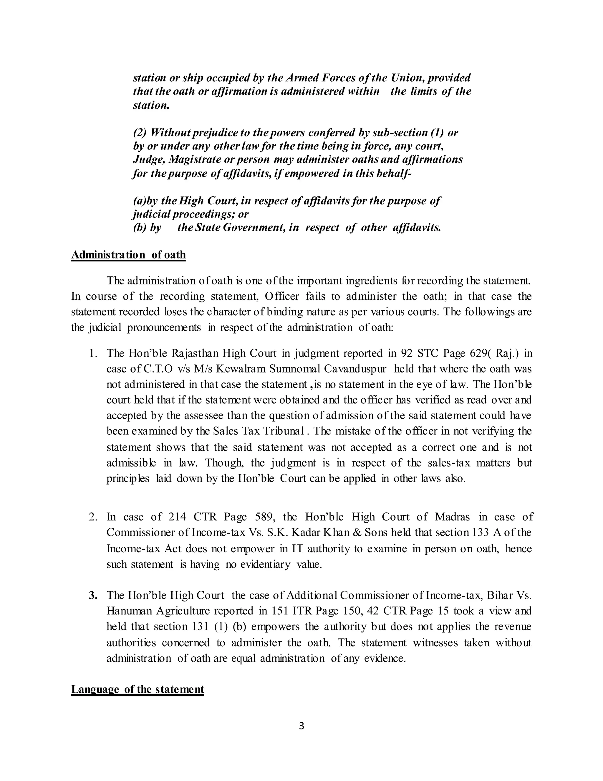 3
station or ship occupied by the Armed Forces of the Union, provided
that the oath or affirmation is administered within the limits of the
station.
(2) Without prejudice to the powers conferred by sub-section (1) or
by or under any other law for the time being in force, any court,
Judge, Magistrate or person may administer oaths and affirmations
for the purpose of affidavits, if empowered in this behalf-
(a)by the High Court, in respect of affidavits for the purpose of
judicial proceedings; or
(b) by the State Government, in respect of other affidavits.
Administration of oath
The administration of oath is one of the important ingredients for recording the statement.
In course of the recording statement, Officer fails to administer the oath; in that case the
statement recorded loses the character of binding nature as per various courts. The followings are
the judicial pronouncements in respect of the administration of oath:
1. The Hon’ble Rajasthan High Court in judgment reported in 92 STC Page 629( Raj.) in
case of C.T.O v/s M/s Kewalram Sumnomal Cavanduspur held that where the oath was
not administered in that case the statement ,is no statement in the eye of law. The Hon’ble
court held that if the statement were obtained and the officer has verified as read over and
accepted by the assessee than the question of admission of the said statement could have
been examined by the Sales Tax Tribunal . The mistake of the officer in not verifying the
statement shows that the said statement was not accepted as a correct one and is not
admissible in law. Though, the judgment is in respect of the sales-tax matters but
principles laid down by the Hon’ble Court can be applied in other laws also.
2. In case of 214 CTR Page 589, the Hon’ble High Court of Madras in case of
Commissioner of Income-tax Vs. S.K. Kadar Khan & Sons held that section 133 A of the
Income-tax Act does not empower in IT authority to examine in person on oath, hence
such statement is having no evidentiary value.
3. The Hon’ble High Court the case of Additional Commissioner of Income-tax, Bihar Vs.
Hanuman Agriculture reported in 151 ITR Page 150, 42 CTR Page 15 took a view and
held that section 131 (1) (b) empowers the authority but does not applies the revenue
authorities concerned to administer the oath. The statement witnesses taken without
administration of oath are equal administration of any evidence.
Language of the statement
 