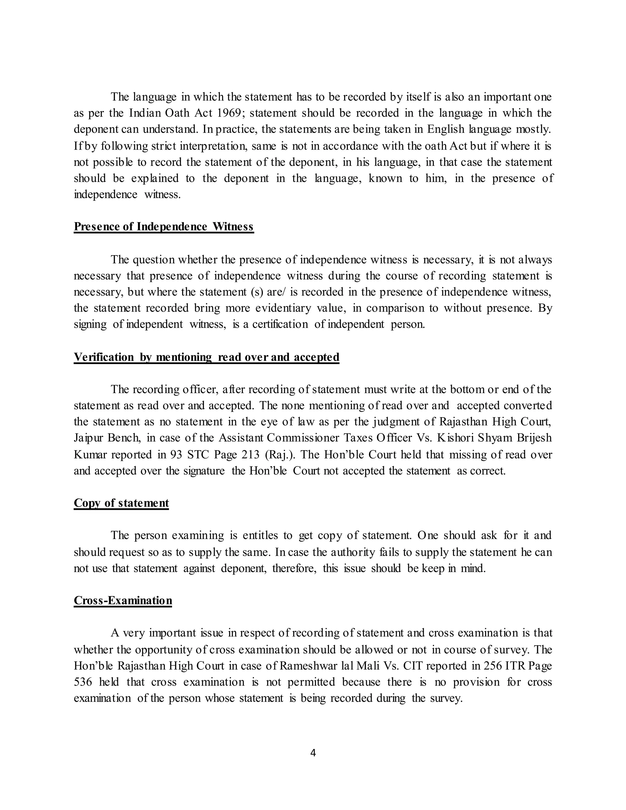 4
The language in which the statement has to be recorded by itself is also an important one
as per the Indian Oath Act 1969; statement should be recorded in the language in which the
deponent can understand. In practice, the statements are being taken in English language mostly.
If by following strict interpretation, same is not in accordance with the oath Act but if where it is
not possible to record the statement of the deponent, in his language, in that case the statement
should be explained to the deponent in the language, known to him, in the presence of
independence witness.
Presence of Independence Witness
The question whether the presence of independence witness is necessary, it is not always
necessary that presence of independence witness during the course of recording statement is
necessary, but where the statement (s) are/ is recorded in the presence of independence witness,
the statement recorded bring more evidentiary value, in comparison to without presence. By
signing of independent witness, is a certification of independent person.
Verification by mentioning read over and accepted
The recording officer, after recording of statement must write at the bottom or end of the
statement as read over and accepted. The none mentioning of read over and accepted converted
the statement as no statement in the eye of law as per the judgment of Rajasthan High Court,
Jaipur Bench, in case of the Assistant Commissioner Taxes Officer Vs. Kishori Shyam Brijesh
Kumar reported in 93 STC Page 213 (Raj.). The Hon’ble Court held that missing of read over
and accepted over the signature the Hon’ble Court not accepted the statement as correct.
Copy of statement
The person examining is entitles to get copy of statement. One should ask for it and
should request so as to supply the same. In case the authority fails to supply the statement he can
not use that statement against deponent, therefore, this issue should be keep in mind.
Cross-Examination
A very important issue in respect of recording of statement and cross examination is that
whether the opportunity of cross examination should be allowed or not in course of survey. The
Hon’ble Rajasthan High Court in case of Rameshwar lal Mali Vs. CIT reported in 256 ITR Page
536 held that cross examination is not permitted because there is no provision for cross
examination of the person whose statement is being recorded during the survey.
 