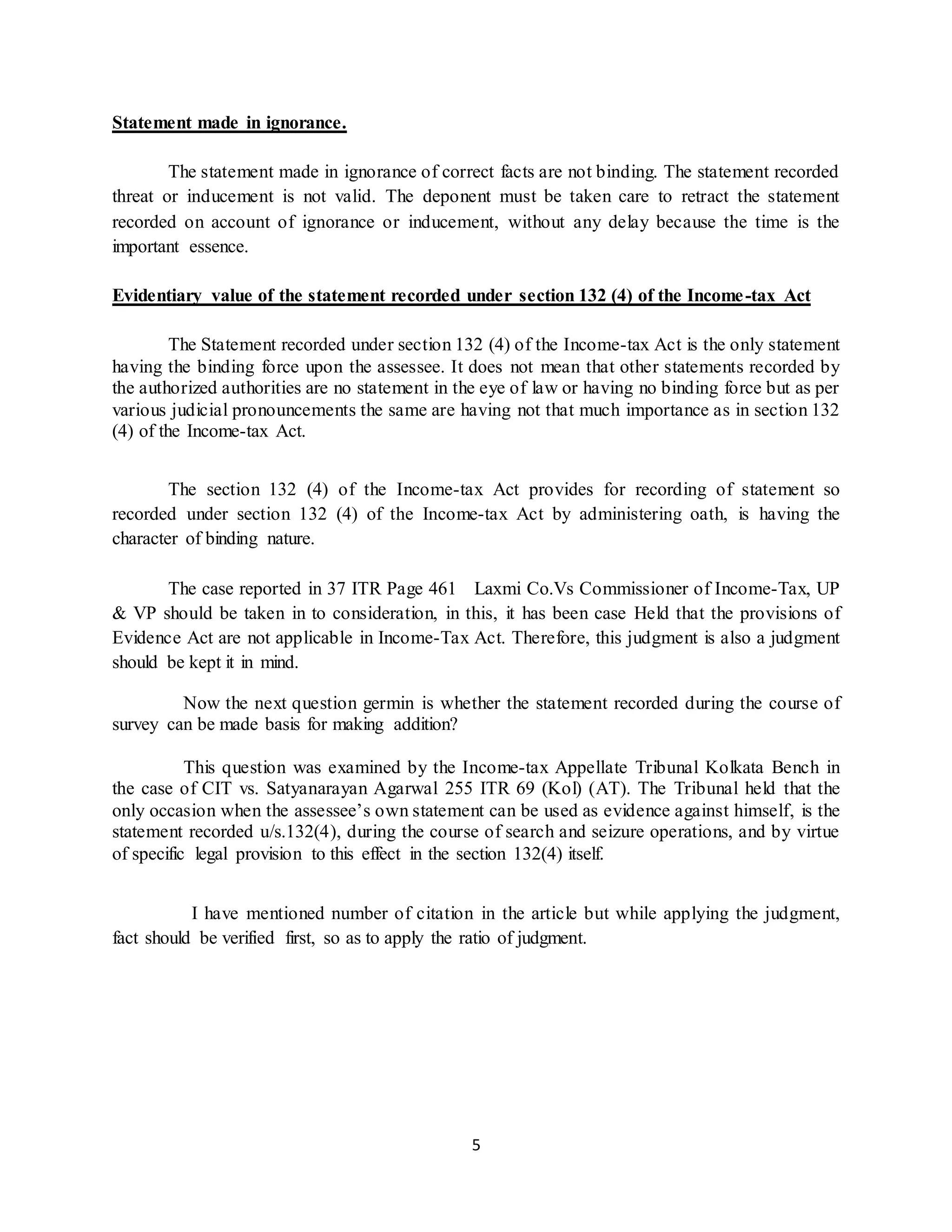 5
Statement made in ignorance.
The statement made in ignorance of correct facts are not binding. The statement recorded
threat or inducement is not valid. The deponent must be taken care to retract the statement
recorded on account of ignorance or inducement, without any delay because the time is the
important essence.
Evidentiary value of the statement recorded under section 132 (4) of the Income-tax Act
The Statement recorded under section 132 (4) of the Income-tax Act is the only statement
having the binding force upon the assessee. It does not mean that other statements recorded by
the authorized authorities are no statement in the eye of law or having no binding force but as per
various judicial pronouncements the same are having not that much importance as in section 132
(4) of the Income-tax Act.
The section 132 (4) of the Income-tax Act provides for recording of statement so
recorded under section 132 (4) of the Income-tax Act by administering oath, is having the
character of binding nature.
The case reported in 37 ITR Page 461 Laxmi Co.Vs Commissioner of Income-Tax, UP
& VP should be taken in to consideration, in this, it has been case Held that the provisions of
Evidence Act are not applicable in Income-Tax Act. Therefore, this judgment is also a judgment
should be kept it in mind.
Now the next question germin is whether the statement recorded during the course of
survey can be made basis for making addition?
This question was examined by the Income-tax Appellate Tribunal Kolkata Bench in
the case of CIT vs. Satyanarayan Agarwal 255 ITR 69 (Kol) (AT). The Tribunal held that the
only occasion when the assessee’s own statement can be used as evidence against himself, is the
statement recorded u/s.132(4), during the course of search and seizure operations, and by virtue
of specific legal provision to this effect in the section 132(4) itself.
I have mentioned number of citation in the article but while applying the judgment,
fact should be verified first, so as to apply the ratio of judgment.
 