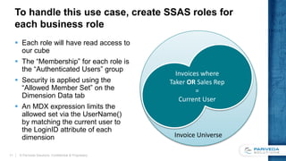 To handle this use case, create SSAS roles for
each business role
 Each role will have read access to
our cube
 The “Membership” for each role is
the “Authenticated Users” group
 Security is applied using the
“Allowed Member Set” on the
Dimension Data tab
 An MDX expression limits the
allowed set via the UserName()
by matching the current user to
the LoginID attribute of each
dimension
© Pariveda Solutions. Confidential & Proprietary.11
Invoice Universe
Invoices where
Taker OR Sales Rep
=
Current User
 