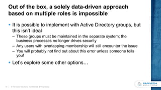 Out of the box, a solely data-driven approach
based on multiple roles is impossible
 It is possible to implement with Active Directory groups, but
this isn’t ideal
– These groups must be maintained in the separate system; the
business processes no longer drives security
– Any users with overlapping membership will still encounter the issue
– You will probably not find out about this error unless someone tells
you!
 Let’s explore some other options…
© Pariveda Solutions. Confidential & Proprietary.15
 