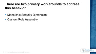 There are two primary workarounds to address
this behavior
 Monolithic Security Dimension
 Custom Role Assembly
© Pariveda Solutions. Confidential & Proprietary.17
 