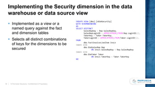 Implementing the Security dimension in the data
warehouse or data source view
 Implemented as a view or a
named query against the fact
and dimension tables
 Selects all distinct combinations
of keys for the dimensions to be
secured
© Pariveda Solutions. Confidential & Proprietary.19
CREATE VIEW [dbo].[vDimSecurity]
WITH SCHEMABINDING
AS
SELECT DISTINCT
SalesRepKey = Rep.SalesRepKey,
SalesRepLoginID = UPPER(RTRIM(LTRIM(Rep.LoginID))),
TakerKey = Taker.TakerKey,
TakerLoginID = UPPER(RTRIM(LTRIM(Taker.LoginID))),
FROM
dbo.FactInvoiceLineItem InvLn
INNER JOIN
dbo.DimSalesRep Rep
ON InvLn.SalesRepKey = Rep.SalesRepKey
INNER JOIN
dbo.DimTaker Taker
ON InvLn.TakerKey = Taker.TakerKey
GO
 