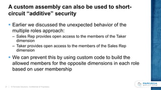 A custom assembly can also be used to short-
circuit “additive” security
 Earlier we discussed the unexpected behavior of the
multiple roles approach:
– Sales Rep provides open access to the members of the Taker
dimension
– Taker provides open access to the members of the Sales Rep
dimension
 We can prevent this by using custom code to build the
allowed members for the opposite dimensions in each role
based on user membership
© Pariveda Solutions. Confidential & Proprietary.21
 