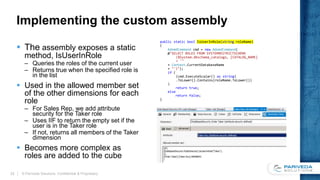 Implementing the custom assembly
 The assembly exposes a static
method, IsUserInRole
– Queries the roles of the current user
– Returns true when the specified role is
in the list
 Used in the allowed member set
of the other dimensions for each
role
– For Sales Rep, we add attribute
security for the Taker role
– Uses IIF to return the empty set if the
user is in the Taker role
– If not, returns all members of the Taker
dimension
 Becomes more complex as
roles are added to the cube
public static bool IsUserInRole(string roleName)
{
AdomdCommand cmd = new AdomdCommand(
@"SELECT ROLES FROM SYSTEMRESTRICTSCHEMA
($System.dbschema_catalogs, [CATALOG_NAME]
= '"
+ Context.CurrentDatabaseName
+ "')");
if (
(cmd.ExecuteScalar() as string)
.ToLower().Contains(roleName.ToLower())
)
return true;
else
return false;
}
© Pariveda Solutions. Confidential & Proprietary.22
 