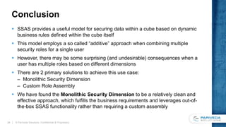 Conclusion
 SSAS provides a useful model for securing data within a cube based on dynamic
business rules defined within the cube itself
 This model employs a so called “additive” approach when combining multiple
security roles for a single user
 However, there may be some surprising (and undesirable) consequences when a
user has multiple roles based on different dimensions
 There are 2 primary solutions to achieve this use case:
– Monolithic Security Dimension
– Custom Role Assembly
 We have found the Monolithic Security Dimension to be a relatively clean and
effective approach, which fulfills the business requirements and leverages out-of-
the-box SSAS functionality rather than requiring a custom assembly
© Pariveda Solutions. Confidential & Proprietary.24
 