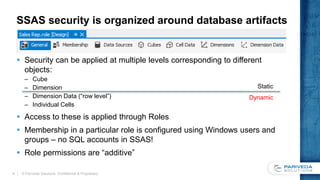 SSAS security is organized around database artifacts
 Security can be applied at multiple levels corresponding to different
objects:
– Cube
– Dimension
– Dimension Data (“row level”)
– Individual Cells
 Access to these is applied through Roles
 Membership in a particular role is configured using Windows users and
groups – no SQL accounts in SSAS!
 Role permissions are “additive”
© Pariveda Solutions. Confidential & Proprietary.4
Static
Dynamic
 