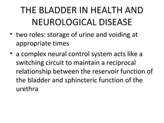 THE BLADDER IN HEALTH AND
NEUROLOGICAL DISEASE
• two roles: storage of urine and voiding at
appropriate times
• a complex ...