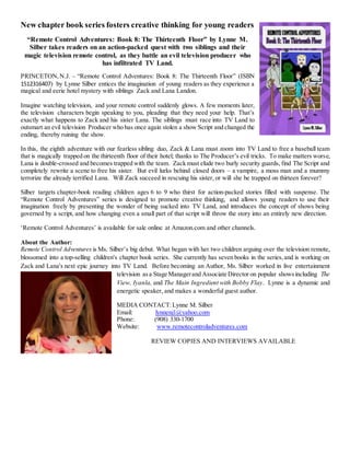 New chapter book series fosters creative thinking for young readers
“Remote Control Adventures: Book 8: The Thirteenth Floor” by Lynne M.
Silber takes readers on an action-packed quest with two siblings and their
magic television remote control, as they battle an evil television producer who
has infiltrated TV Land.
PRINCETON,N.J. – “Remote Control Adventures: Book 8: The Thirteenth Floor” (ISBN
1512316407) by Lynne Silber entices the imagination of young readers as they experience a
magical and eerie hotel mystery with siblings Zack and Lana Landon.
Imagine watching television, and your remote control suddenly glows. A few moments later,
the television characters begin speaking to you, pleading that they need your help. That’s
exactly what happens to Zack and his sister Lana. The siblings must race into TV Land to
outsmart an evil television Producer who has once again stolen a show Script and changed the
ending, thereby ruining the show.
In this, the eighth adventure with our fearless sibling duo, Zack & Lana must zoom into TV Land to free a baseball team
that is magically trapped on the thirteenth floor of their hotel; thanks to The Producer’s evil tricks. To make matters worse,
Lana is double-crossed and becomes trapped with the team. Zack must elude two burly security guards, find The Script and
completely rewrite a scene to free his sister. But evil lurks behind closed doors – a vampire, a moss man and a mummy
terrorize the already terrified Lana. Will Zack succeed in rescuing his sister, or will she be trapped on thirteen forever?
Silber targets chapter-book reading children ages 6 to 9 who thirst for action-packed stories filled with suspense. The
“Remote Control Adventures” series is designed to promote creative thinking, and allows young readers to use their
imagination freely by presenting the wonder of being sucked into TV Land, and introduces the concept of shows being
governed by a script, and how changing even a small part of that script will throw the story into an entirely new direction.
‘Remote Control Adventures’ is available for sale online at Amazon.com and other channels.
About the Author:
Remote Control Adventures is Ms. Silber’s big debut. What began with her two children arguing over the television remote,
blossomed into a top-selling children's chapter book series. She currently has seven books in the series,and is working on
Zack and Lana's next epic journey into TV Land. Before becoming an Author, Ms. Silber worked in live entertainment
television asa Stage Managerand Associate Director on popular showsincluding The
View, Iyanla, and The Main Ingredient with Bobby Flay. Lynne is a dynamic and
energetic speaker, and makes a wonderful guest author.
MEDIA CONTACT:Lynne M. Silber
Email: lynnenj1@yahoo.com
Phone: (908) 330-1700
Website: www.remotecontroladventures.com
REVIEW COPIES AND INTERVIEWS AVAILABLE
 