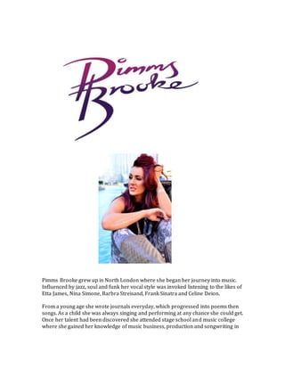 Pimms Brooke grew up in North London where she began her journey into music.
Influenced by jazz, soul and funk her vocal style was invoked listening to the likes of
Etta James, Nina Simone, Barbra Streisand, Frank Sinatra and Celine Deion.
From a young age she wrote journals everyday, which progressed into poems then
songs. As a child she was always singing and performing at any chance she could get.
Once her talent had been discovered she attended stage school and music college
where she gained her knowledge of music business, production and songwriting in
 