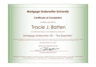 Mortgage Underwriter University
Certificate of Completion
is hereby granted to
Tracie J. Batten
to certify that he/she has completed to satisfaction
Mortgage Underwriter 101 - "The Essentials”
This course was intended to be informational only, and makes no claim that you will obtain a job. Nor will it satisfy or meet any particular educational, licensing
or certification requirements. Check with your federal, state and local authorities regarding loan processing licensure requirements, if any.
Granted: March 21, 2016
Student ID # S0036341571465
Company Representative
Mortgage Underwriter University™ - Carlota Plaza Center - 23046 Avenida de la Carlota, Suite #600 - Laguna Hills, California 92653
Phone: (949) 460-6473 - Fax: (949) 682-1882 - www.Mortgageunderwriter.org - 1-800-665-0249
 