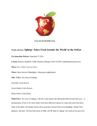 Taste the World Differently
Media Advisory:Splurge Takes Food Around the World to the StrEat
For Immediate Release:September 27, 2016
Contact:Rebecca Saintfleur, Public Relations Manager (610) 525-6387 saintfleurprteam@aol.com
When: Oct. 2, 2016 12 p.m to 4 p.m.
Where:Main Street in Philadelphia’s Manayunk neighborhood
Who: William Ek, Owner of Splurge
Jason Bui, Cook (Korea)
Jessica Bunde, Cook (Kenya)
Bianca Pierre, Cook (Haiti)
WhatWilliam Ek, owner of Splurge, will host a food stand at the Manayunk StrEat Festival this year. : A
demonstration of how to fix native dishes from three different countries by cooks who came from there.
Some of the dishes will include Korean chives pancakes,Kenyan fried sweet dumplings, Haitian fried
plantains, and more. The best food trucks in Philly will fill Main St. Splurge will stand out because of its
 