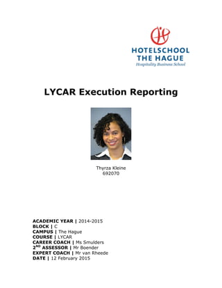 LYCAR Execution Reporting
Thyrza Kleine
692070
ACADEMIC YEAR | 2014-2015
BLOCK | C
CAMPUS | The Hague
COURSE | LYCAR
CAREER COACH | Ms Smulders
2ND
ASSESSOR | Mr Boender
EXPERT COACH | Mr van Rheede
DATE | 12 February 2015
 
