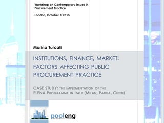 Marina Turcati
INSTITUTIONS, FINANCE, MARKET:
FACTORS AFFECTING PUBLIC
PROCUREMENT PRACTICE
CASE STUDY: THE IMPLEMENTATION OF THE
ELENA PROGRAMME IN ITALY (MILAN, PADUA, CHIETI)
Workshop on Contemporary Issues in
Procurement Practice
London, October 1 2015
 