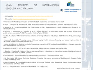 MAIN SOURCES OF INFORMATION
(ENGLISH AND ITALIAN):
Marina Turcati – October 1, 2015
 CoM website: http://www.covenantofmayors.eu/Funding-Instruments,87.html
 EIB website: http://www.eib.org/products/advising/elena/index.htm
 Interviews with Pool Engineering S.r.l. and SINLOC S.p.A. engineering and project finance staff
 Singh, J., Limaye, D. R., Henderson, B., Shi X., Public Procurement of Energy Efficiency Services , The World Bank, 2010
 Weaver, R. K., “Target Compliance: The Final Frontier of Policy Implementation”, Issues in Governance Studies, n. 27,
09/2009, Brookings
 Di Santo, D., Tommasetti, G., Venturini, V., et al., “Energy efficiency in the building sector: skills, business models and
public private partnerships”, ENEL Foundation Working Paper, 13/2014
 Bullier, A., Milin, C., “Alternative financing schemes for energy efficiency in buildings, ECEEE Summer Study proceedings,
2013
 Rezessy, S., Bertoldi, P., “Financing energy efficiency: forging the link between financing and project implementation”,
JRC of the European Commission, ISPRA, 2010
 Zabot, S., Di Santo, D., Guida ai contratti di prestazione energetica (EPC) negli edifici pubblici, ENEA – Agenzia nazionale
per l’energia Report RdS/2013/150
 Di Santo, D., Le ESCO, l’EPC e l’FTT, FIRE – Federazione Italiana per l’uso razionale dell’energia, 2005
 Guertler, P., Royston, S., Wade, J., “Financing energy efficiency in buildings: an international review of best practice and
innovation”, ACE report to ADEME, June 2013
 EU Commission, “Financial support for energy efficiency buildings”, Consultation Paper, 2012
 EU Commission DG Energy, Technical Guidance. Financing the energy renovation of buildings with Cohesion Policy
funding, Final Report, 2014
 Hinrichs-Rahlwes, R., Sustainable Energy Policies for Europe: Towards 100% Renewable Energy (Sustainable Energy
Developments), CRC Press, 2013
 VV.AA., Energy Efficiency Finance, The World Bank / IFC / MIGA, 2010
37
 
