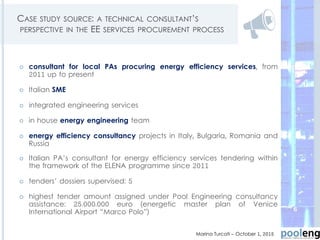 CASE STUDY SOURCE: A TECHNICAL CONSULTANT’S
PERSPECTIVE IN THE EE SERVICES PROCUREMENT PROCESS
 consultant for local PAs procuring energy efficiency services, from
2011 up to present
 Italian SME
 integrated engineering services
 in house energy engineering team
 energy efficiency consultancy projects in Italy, Bulgaria, Romania and
Russia
 Italian PA’s consultant for energy efficiency services tendering within
the framework of the ELENA programme since 2011
 tenders’ dossiers supervised: 5
 highest tender amount assigned under Pool Engineering consultancy
assistance: 25.000.000 euro (energetic master plan of Venice
International Airport “Marco Polo”)
Marina Turcati – October 1, 2015
6
 