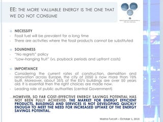 EE: THE MORE VALUABLE ENERGY IS THE ONE THAT
WE DO NOT CONSUME
 NECESSITY
• Fossil fuel will be prevalent for a long time
• There are activities where the fossil products cannot be substituted
 SOUNDNESS
• “No regrets” policy
• “Low-hanging fruit” (vs. payback periods and upfront costs)
 IMPORTANCE
• Considering the current rates of construction, demolition and
renovation across Europe, the city of 2050 is now more than 70%
built. Moreover, about 35% of the EU's buildings are over 50 years
old. It is essential then the right choices are made now.
• Leading role of public authorities (central Government)
…HOWEVER, SO FAR COST-EFFECTIVE ENERGY SAVINGS POTENTIAL HAS
NOT BEEN FULLY ACHIEVED. THE MARKET FOR ENERGY EFFICIENT
PRODUCTS, BUILDINGS AND SERVICES IS NOT DEVELOPING QUICKLY
ENOUGH TO MEET THE NEED FOR INCREASED UPTAKE OF THE ENERGY
SAVINGS POTENTIAL.
Marina Turcati – October 1, 2015
7
 