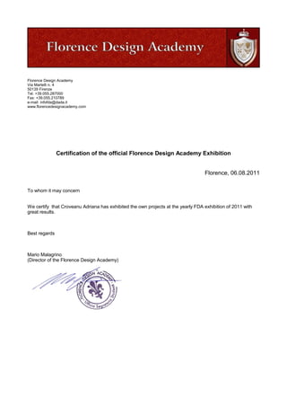 Florence Design Academy
Via Martelli n. 4
50139 Firenze
Tel. +39.055.287000
Fax: +39.055.210789
e-mail: infofda@dada.it
www.florencedesignacademy.com
Certification of the official Florence Design Academy Exhibition
Florence, 06.08.2011
To whom it may concern
We certify that Croveanu Adriana has exhibited the own projects at the yearly FDA exhibition of 2011 with
great results.
Best regards
Mario Malagrino
(Director of the Florence Design Academy)
 