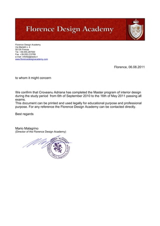 Florence Design Academy
Via Martelli n. 4
50139 Firenze
Tel. +39.055.287000
Fax: +39.055.210789
e-mail: infofda@dada.it
www.florencedesignacademy.com
Florence, 06.08.2011
to whom it might concern
We confirm that Croveanu Adriana has completed the Master program of interior design
during the study period from 6th of September 2010 to the 16th of May 2011 passing all
exams.
This document can be printed and used legally for educational purpose and professional
purpose. For any reference the Florence Design Academy can be contacted directly.
Best regards
Mario Malagrino
(Director of the Florence Design Academy)
 