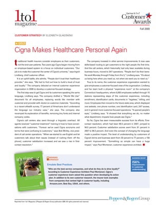 Fall 2009
Reprinted from 1to1 Magazine, ©Peppers & Rogers Group publication 2009. All rights protected and reserved.
raditional health insurers consider employers as their customers,
not the end-user patients. Two years ago Cigna began moving from
an employer-based system to a focus on individual customers. “Our
job is to make the customer the center of Cigna’s universe,” says Ingrid
Lindberg, chief customer officer.
It is an uphill battle, she admits. “People don’t trust their healthcare
provider,” she says. “We had to find out how to build a level of trust
and loyalty.” The company debuted an internal customer experience
organization in 2008 to develop a customer-focused strategy.
The first step was to get Cigna and its customers speaking the same
language, Lindberg says. The company drafted a “Words We Use”
document for all employees, replacing words like member with
customer and provider with doctor on customer materials. “According
to a recent eHealth survey, 77 percent of Americans don’t understand
the language our industry uses,” she says. The company also
revamped its explanation of benefits, removing tiny fonts and internal
company codes.
Cigna’s call centers also went through a linguistic overhaul. All
agents received “customer treatment” training in how to have conver-
sations with customers. “Forever we’ve used Cigna acronyms and
terms that were confusing to customers,” says Bob McVey, vice presi-
dent of call center operations. “When we started to use English and let
customers talk about their issues [instead of rushing them off the
phone], customer satisfaction increased and we saw a rise in first-
contact resolution.”
The company invested in other service improvements. It now uses
skills-based routing to get customers to the right people the first time.
And the call centers, which historically had only been available during
business hours, moved to 24/7 operations. “People don’t do their bene-
fits work Monday through Friday from 9 to 5,” Lindberg says. “It’s about
us being here when you need us, not when we want you to need us.”
True to its name, the customer experience organization wanted to
give employees a customer-focused view of the organization. Lindberg
and her team built a physical “experience room” at the company’s
Connecticut headquarters, where 6,000 employees walked through 10
stations representing steps of the customer experience, including
enrollment, identification cards, documents in “legalese,” billing, and
more. Employees then moved to the future state area, which displayed
one website, one phone number, one identification card, 24/7 access,
and in general more customer-focused operations. “It opened people’s
eyes,” Lindberg says. “It showed that everything we do, no matter
what department, impacts how people see Cigna.”
So far, Cigna has seen measureable success from its efforts. First-
contact resolution, which had been 90.5 percent in 2007, jumped to
94.5 percent. Customer satisfaction scores went from 91 percent in
2007 to 96.5 percent. And even the concept of changing the language
made a positive impact. The level of understanding by customers of
Cigna’s terms and business went from 30 percent to 77 percent, a 156
percent improvement. “Something so simple can have a huge
impact,” says Paul Montanari, customer experience architect.
CUSTOMER STRATEGY BY ELIZABETH GLAGOWSKI
t
Cigna Makes Healthcare Personal Again
WINNING
STRATEGY
Emulate Best Practices
“Who are the best service companies, and what do they do to drive loyalty?”
According to Customer Experience Architect Paul Montanari, Cigna’s
customer experience team asked this question when developing its action
plan. In addition to its own customer research, the insurer took examples
from companies that ranked high in customer loyalty, including
Amazon.com, Best Buy, USAA, and others.
#
I56%
improvement
in customer
understanding
BUSINESS BOOST
# GOLD
 