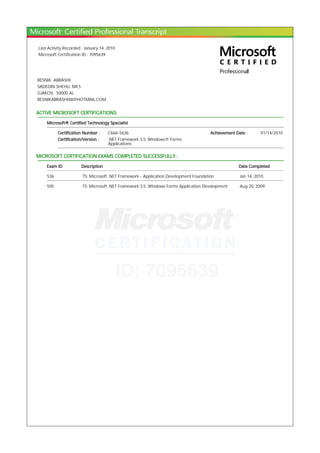Last Activity Recorded : January 14, 2010
Microsoft Certification ID : 7095639
BESNIK ABRASHI
SADEDIN SHEHU, NR.5
GJAKOV, 50000 AL
BESNIKABRASHI48@HOTMAIL.COM
ACTIVE MICROSOFT CERTIFICATIONS:
Microsoft® Certified Technology Specialist
Certification Number : C666-5636 Achievement Date : 01/14/2010
Certification/Version : .NET Framework 3.5, Windows® Forms
Applications
MICROSOFT CERTIFICATION EXAMS COMPLETED SUCCESSFULLY :
Exam ID Description Date Completed
536 TS: Microsoft .NET Framework - Application Development Foundation Jan 14, 2010
505 TS: Microsoft .NET Framework 3.5, Windows Forms Application Development Aug 20, 2009
 
