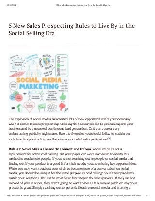 12/12/2014 5 New Sales Prospecting Rules to Live By in the Social Selling Era
http://www.sandler.com/blog/5-new-sales-prospecting-rules-to-live-by-in-the-social-selling-era/?utm_source=feedly&utm_reader=feedly&utm_medium=rss&utm_ca… 1/3
5 New Sales Prospecting Rules to Live By in the
Social Selling Era
The explosion of social media has created lots of new opportunities for your company
when it comes to sales prospecting. Utilizing the tools available to you can expand your
business and be a source of continuous lead generation. Or it can cause a very
embarrassing publicity nightmare. Here are five rules you should follow to cash in on
social media opportunities and become a successful sales professional[1]:
Rule #1: Never Miss A Chance To Connect and Inform. Social media is not a
replacement for active cold calling, but your pages can work in conjunction with this
method to reach more people. If you are not reaching out to people on social media and
finding out if your product is a good fit for their needs, you are missing key opportunities.
While you may want to adjust your pitch to become more of a conversation on social
media, you should be using it for the same purpose as cold calling: See if their problems
match your solutions. This is the most basic first step in the sales process. If they are not
in need of your services, they aren’t going to want to hear a ten-minute pitch on why your
product is great. Simply reaching out to potential leads on social media and starting a
 