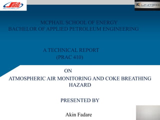 MCPHAIL SCHOOL OF ENERGY
BACHELOR OF APPLIED PETROLEUM ENGINEERING
A TECHNICAL REPORT
(PRAC 410)
ON
ATMOSPHERIC AIR MONITORING AND COKE BREATHING
HAZARD
PRESENTED BY
Akin Fadare
 