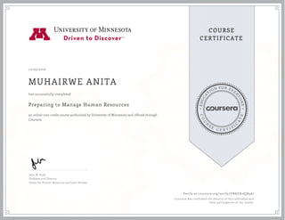 EDUCA
T
ION FOR EVE
R
YONE
CO
U
R
S
E
C E R T I F
I
C
A
TE
COURSE
CERTIFICATE
12/09/2016
MUHAIRWE ANITA
Preparing to Manage Human Resources
an online non-credit course authorized by University of Minnesota and offered through
Coursera
has successfully completed
John W. Budd
Professor and Director
Center for Human Resources and Labor Studies
Verify at coursera.org/verify/YNKEX7QJR96J
Coursera has confirmed the identity of this individual and
their participation in the course.
 