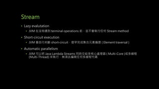 Stream
• Lazy evalutation
• JVM 在沒有遇到 terminal operations 前，並不會執行任何 Stream method
• Short-circuit execution
• JVM 會自行判斷 short-circuit，提早完成集合元素遍歷 ( Element traversal )
• Automatic parallelism
• JVM 可以把 Java Lambda Streams 同時交給多核心處理器 ( Multi-Core )或多線程
(Multi-Thread) 來執行，無須去編寫任何多線程代碼
 