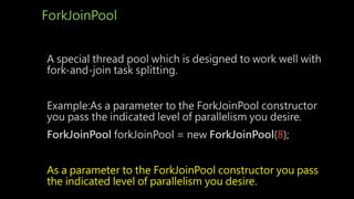 ForkJoinPool
A special thread pool which is designed to work well with
fork-and-join task splitting.
Example:As a parameter to the ForkJoinPool constructor
you pass the indicated level of parallelism you desire.
ForkJoinPool forkJoinPool = new ForkJoinPool(8);
As a parameter to the ForkJoinPool constructor you pass
the indicated level of parallelism you desire.
 