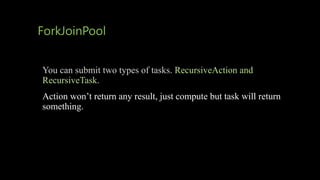 ForkJoinPool
You can submit two types of tasks. RecursiveAction and
RecursiveTask.
Action won’t return any result, just compute but task will return
something.
 
