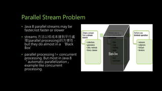 Parallel Stream Problem
• Java 8 parallel streams may be
faster,not faster or slower
• streams 方法以低成本達到平行處
理(parallel processing)的方便性，
but they do almost in a ‘Black
Box’
• parallel processing != concurrent
processing. But most in Java 8
「automatic parallelization」
example like concurrent
processing.
 