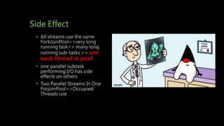 Side Effect
• All streams use the same
ForkJoinPool=>very long
running task=> many long
running sub-tasks => use
each thread in pool
• one parallel subtask
performing I/O has side
effects on others
• Two Parallel Streams In One
ForjoinPool=>Occupied
Threads use
 