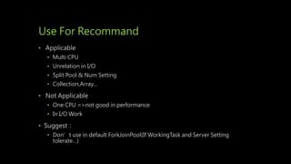 Use For Recommand
• Applicable
• Multi CPU
• Unrelation in I/O
• Split Pool & Num Setting
• Collection,Array…
• Not Applicable
• One CPU =>not good in performance
• In I/O Work
• Suggest：
• Don’t use in default ForkJoinPool(If WorkingTask and Server Setting
tolerate…)
 