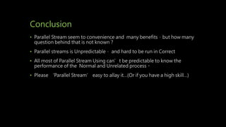 Conclusion
• Parallel Stream seem to convenience and many benefits，but how many
question behind that is not known？
• Parallel streams is Unpredictable， and hard to be run in Correct
• All most of Parallel Stream Using can’t be predictable to know the
performance of the Normal and Unrelated process。
• Please ‘Parallel Stream’ easy to allay it…(Or if you have a high skill…)
 