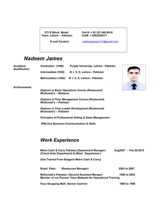 375 R Block, Model
Town, Lahore – Pakistan
E-mail Contact
Cell #: + 92 321 949 8816
Cell#: + 0562462017
nadeemjames111@gmail.com
Nadeem James
Academic
Qualification
Graduation (1998) Punjab University, Lahore - Pakistan
Intermediate (1995) B. I. S. E, Lahore - Pakistan
Matriculation (1992) B. I. S. E, Lahore - Pakistan
Achievements
Diploma in Basic Operations Course (Restaurant)
McDonald’s – Malaysia
Diploma in Floor Management Course (Restaurant)
McDonald’s – Pakistan
Diploma in Crew Leader Development (Restaurant)
McDonald’s – Pakistan
Principles of Professional Selling & Sales Management
Effective Business Communication & Skills
Work Experience
Metro Cash & Carry Pakistan.(Department Manager) Aug2007 - Feb 20.2015
(Check Outs Department) & (Meat Department )
(Got Trained From Bulgaria Metro Cash & Carry)
Royal Palm: (Restaurant Manager) 2003 to 2007
McDonald’s Pakistan: (Second Assistant Manger) 1998 to 2003
Member of our Pioneer Team Malaysia for Operational Training.
Pace Shopping Mall: (Senior Cashier) 1995 to 1998
 