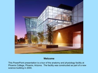 Welcome
This PowerPoint presentation is a tour of the anatomy and physiology facility at
Phoenix College, Phoenix, Arizona. The facility was constructed as part of a new
science building in 2000.
 